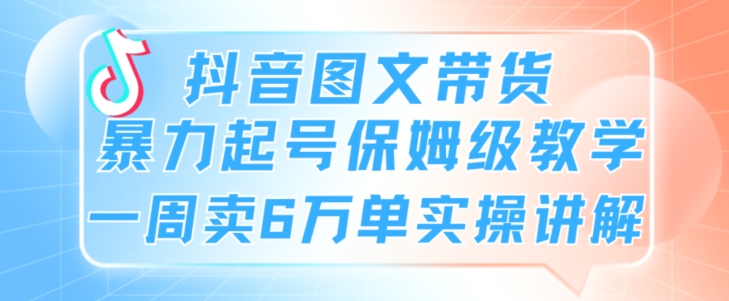 抖音图文带货暴力起号保姆级教学一周卖6万单实操讲解|云雀资源分享