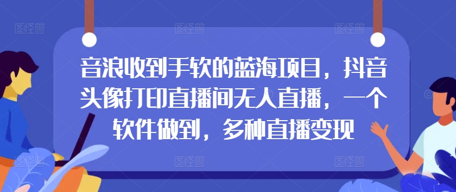 音浪收到手软的蓝海项目，抖音头像打印直播间无人直播，一个软件做到，多种直播变现|云雀资源分享