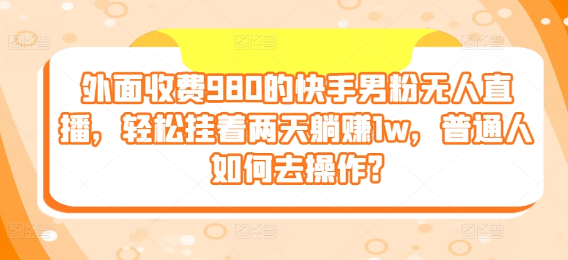 外面收费980的快手男粉无人直播，轻松挂着两天躺赚1w，普通人如何去操作?|云雀资源分享