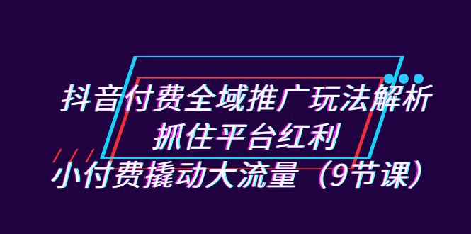 抖音付费全域推广玩法解析：抓住平台红利，小付费撬动大流量（9节课）|云雀资源分享