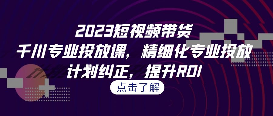 2023短视频带货-千川专业投放课，精细化专业投放，计划纠正，提升ROI|云雀资源分享