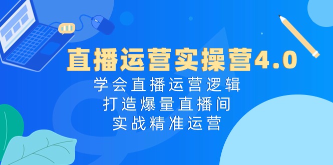 直播运营实操营4.0：学会直播运营逻辑打造爆量直播间，实战精准运营|云雀资源分享