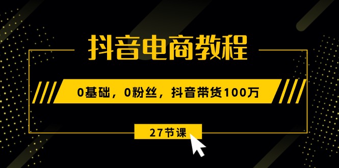 抖音电商教程：0基础，0粉丝，抖音带货100万（27节视频课）|云雀资源分享