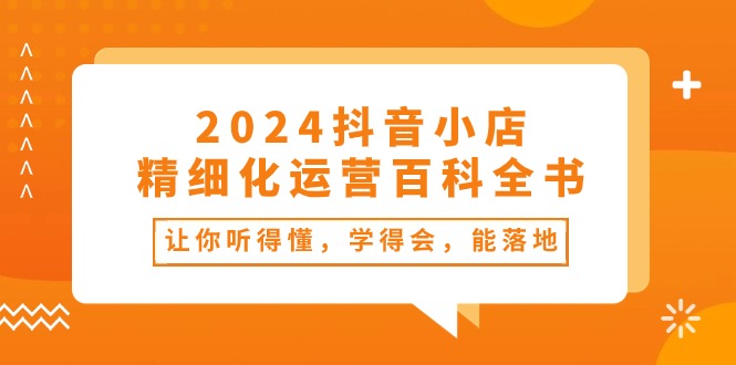 2024抖音小店精细化运营百科全书：让你听得懂，学得会，能落地（34节课）|云雀资源分享