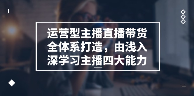 运营型主播直播带货全体系打造，由浅入深学习主播四大能力（9节）|云雀资源分享