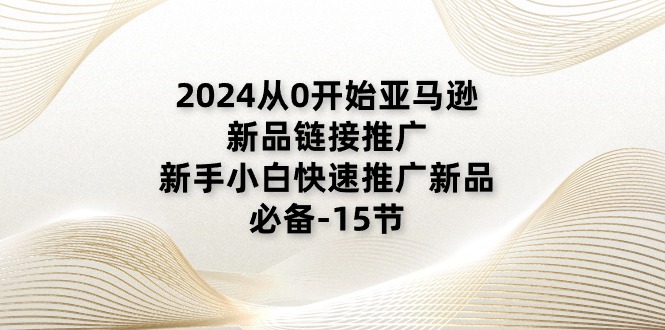 2024从0逐渐亚马逊新品链接推广，新手入门推广运营新产品的必不可少（15节）|云雀资源分享