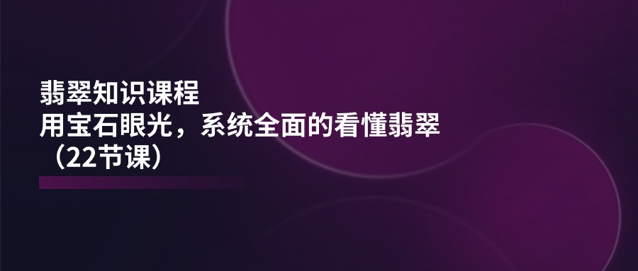 翡翠知识课程内容，用晶石目光，系统全面的看明白翡翠玉（22堂课）|云雀资源分享