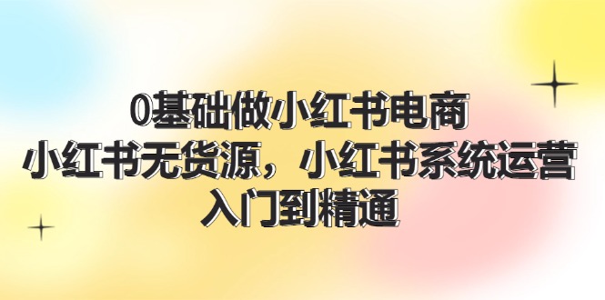 0根基做小红书电商，小红书的无货源电商系统运营，入门到精通 (70节)|云雀资源分享