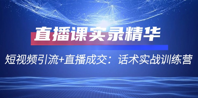 直播课实录精华：短视频引流+直播成交：话术实战训练营|云雀资源分享