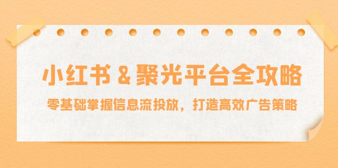 小红薯聚光平台全攻略：零基础掌握信息流投放，打造高效广告策略|云雀资源分享