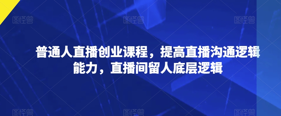 平常人直播间创业课程，提升直播间沟通交流逻辑思维能力，直播房间留才底层思维|云雀资源分享