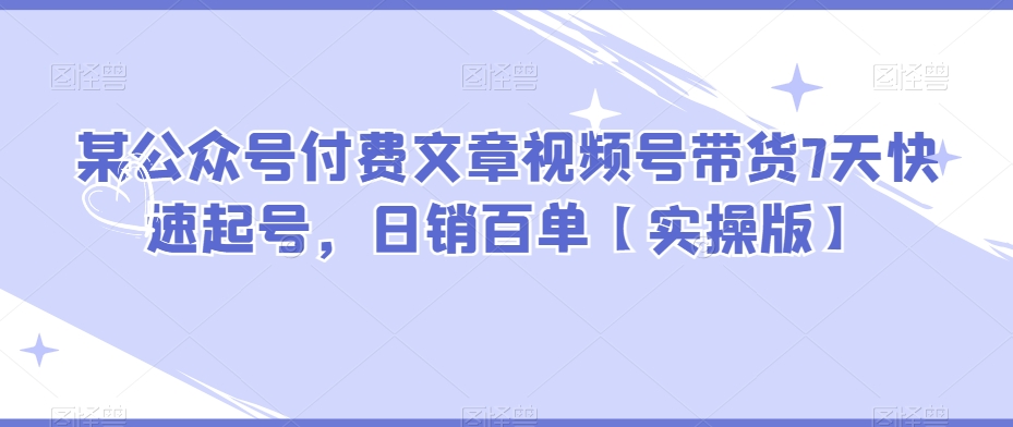 某微信公众号付费文章视频号带货7天迅速养号，日销百单【实际操作版】|云雀资源分享