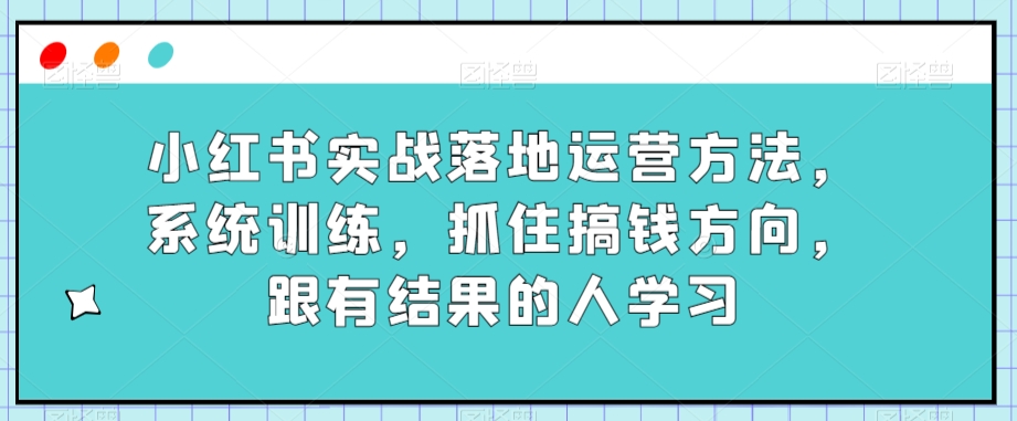 小红书的实战演练落地式运营方法，系统训练，把握住弄钱方位，跟有收获的人学习|云雀资源分享