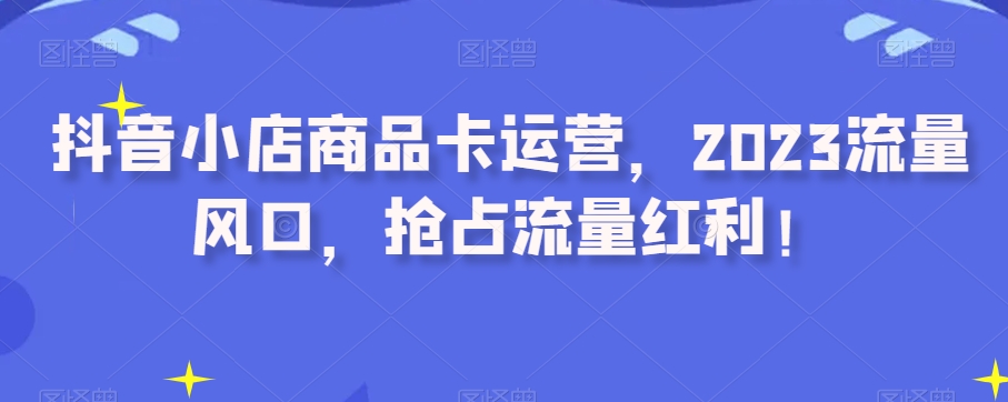 抖店产品卡经营，2023总流量出风口，占领互联网红利！|云雀资源分享