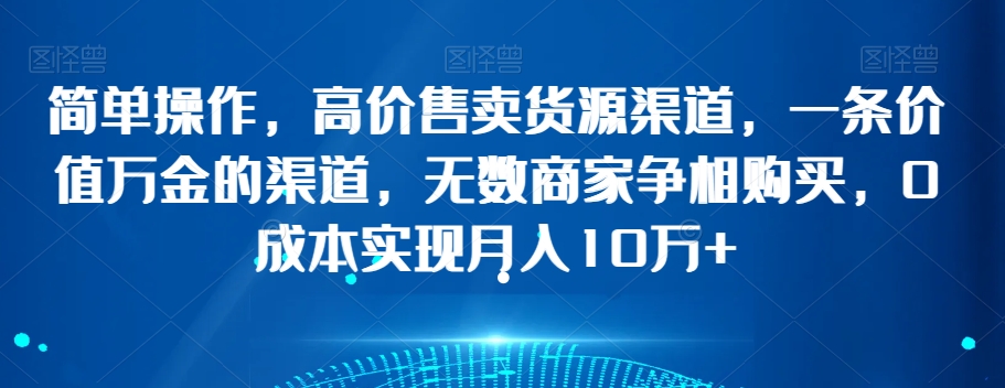 简单操作，高价售卖货源渠道，一条价值万金的渠道，无数商家争相购买，0成本实现月入10万+【揭秘】|云雀资源分享