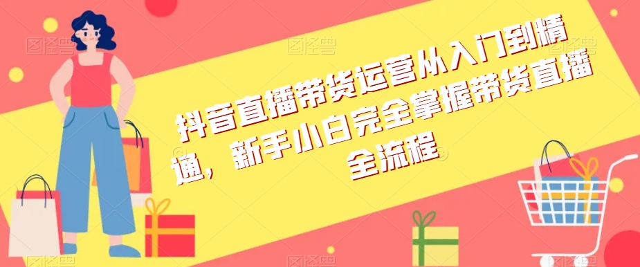 抖音直播带货运营从入门到精通，新手小白完全掌握带货直播全流程|云雀资源分享