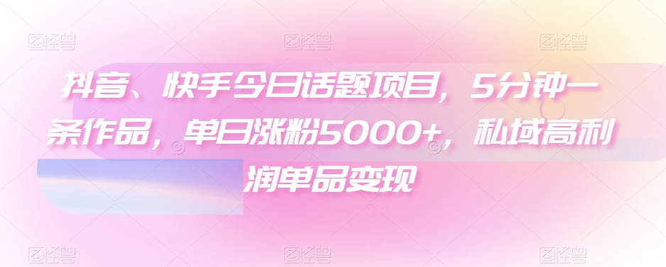 抖音、快手今日话题项目，5分钟一条作品，单日涨粉5000+，私域高利润单品变现|云雀资源分享