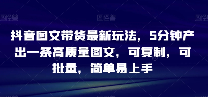 抖音图文带货最新玩法，5分钟产出一条高质量图文，可复制，可批量，简单易上手【揭秘】|云雀资源分享