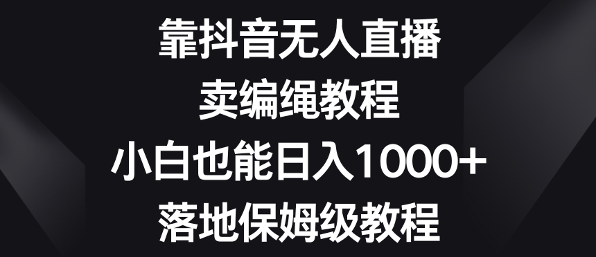 靠抖音无人直播，卖编绳教程，小白也能日入1000+，落地保姆级教程【揭秘】|云雀资源分享