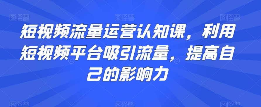 短视频流量运营认知课，利用短视频平台吸引流量，提高自己的影响力|云雀资源分享