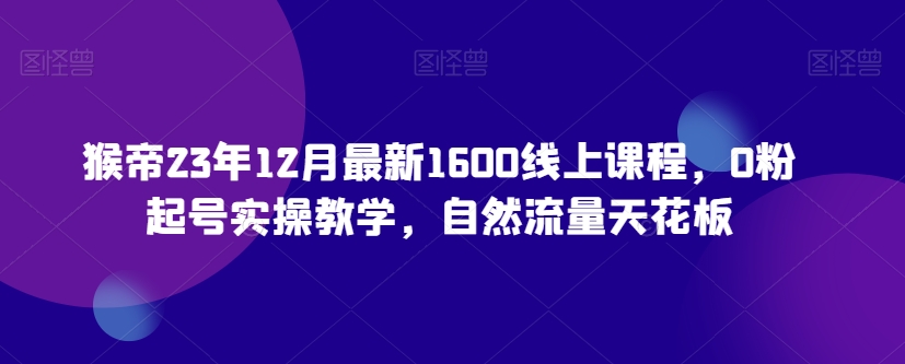 猴帝23年12月最新1600线上课程，0粉起号实操教学，自然流量天花板|云雀资源分享