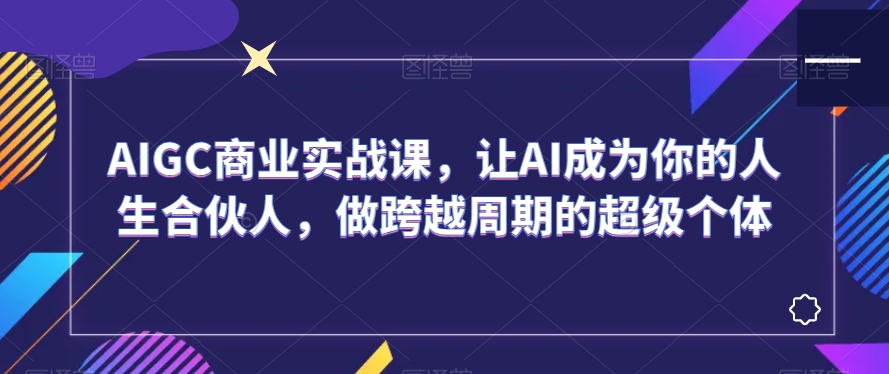 AIGC商业实战课，让AI成为你的人生合伙人，做跨越周期的超级个体|云雀资源分享