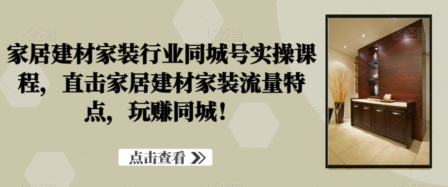 家居建材家装行业同城号实操课程，直击家居建材家装流量特点，玩赚同城！|云雀资源分享