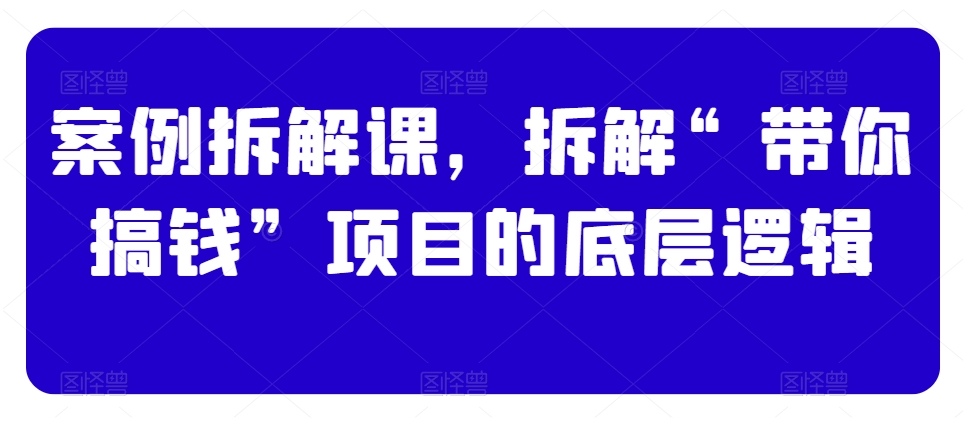 案例拆解课，拆解“带你搞钱”项目的底层逻辑|云雀资源分享