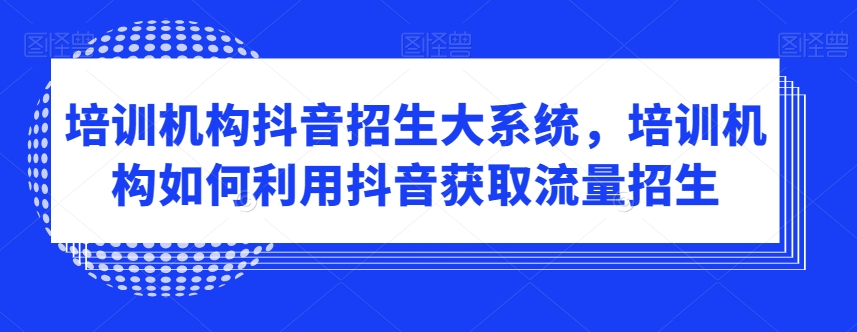 培训机构抖音招生大系统，培训机构如何利用抖音获取流量招生|云雀资源分享