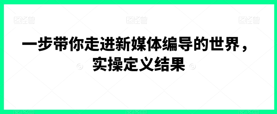 一步带你走进新媒体编导的世界，实操定义结果|云雀资源分享