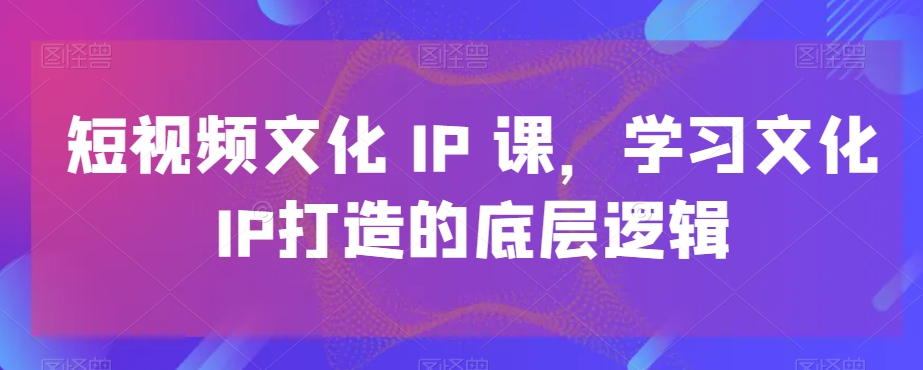 短视频文化IP课，学习文化IP打造的底层逻辑|云雀资源分享