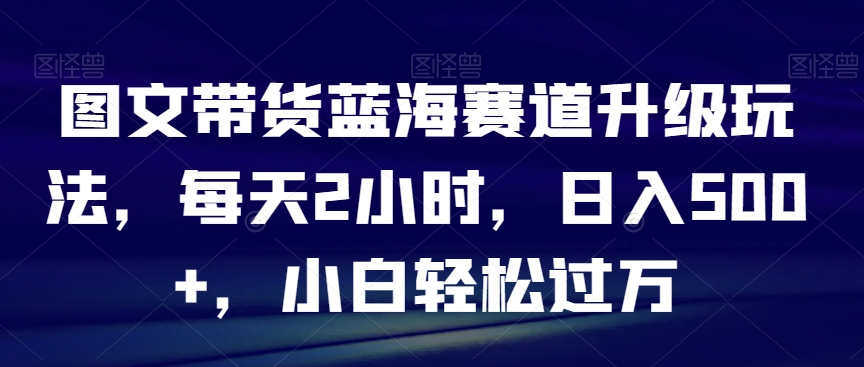 图文带货蓝海赛道升级玩法，每天2小时，日入500+，小白轻松过万|云雀资源分享