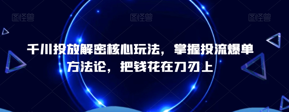 千川投放解密核心玩法，​掌握投流爆单方法论，把钱花在刀刃上|云雀资源分享