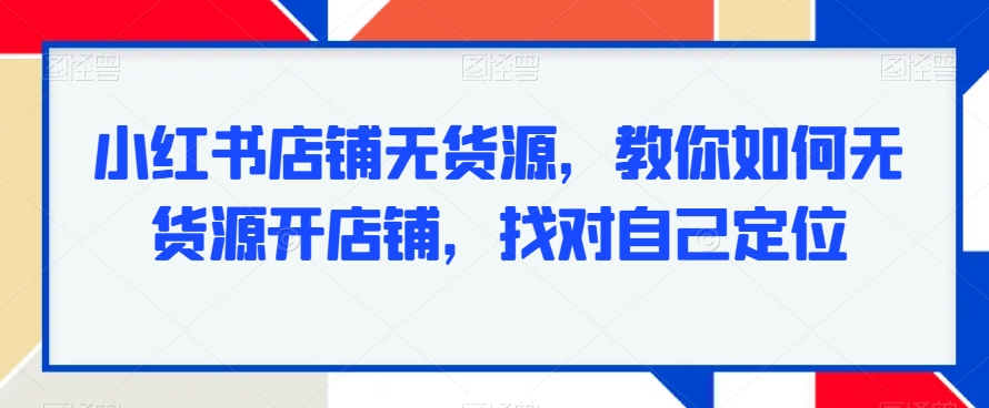 小红书店铺无货源，教你如何无货源开店铺，找对自己定位|云雀资源分享