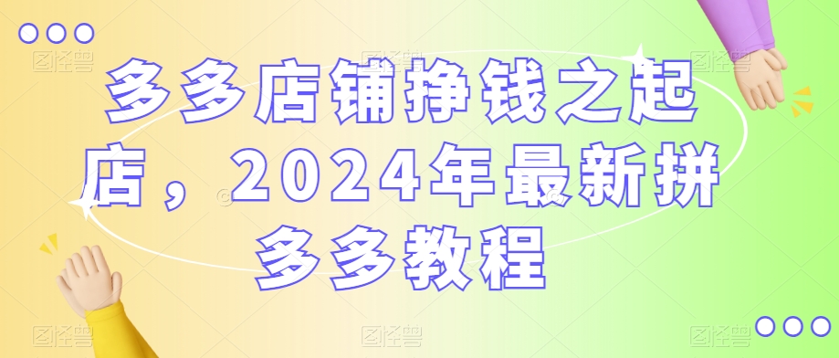 多多店铺挣钱之起店，2024年最新拼多多教程|云雀资源分享