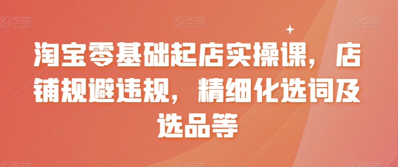 淘宝零基础起店实操课，店铺规避违规，精细化选词及选品等|云雀资源分享