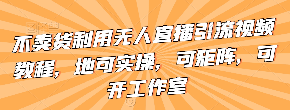 不卖货利用无人直播引流视频教程，地可实操，可矩阵，可开工作室【揭秘】|云雀资源分享