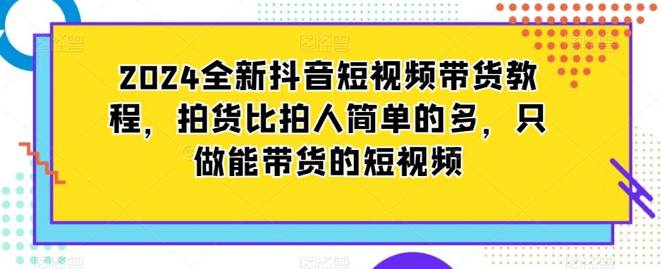 2024全新抖音短视频带货教程，拍货比拍人简单的多，只做能带货的短视频|云雀资源分享