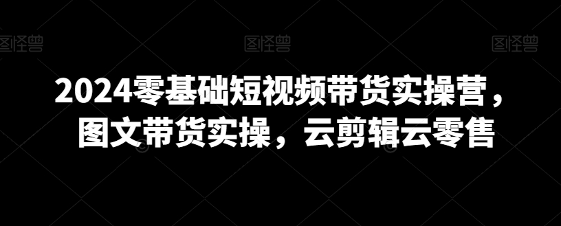 2024零基础短视频带货实操营，图文带货实操，云剪辑云零售|云雀资源分享