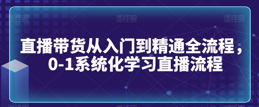 直播带货从入门到精通全流程，0-1系统化学习直播流程|云雀资源分享