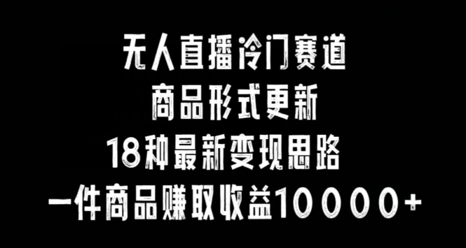 无人直播冷门赛道，商品形式更新，18种变现思路，一件商品赚取收益10000+【揭秘】|云雀资源分享