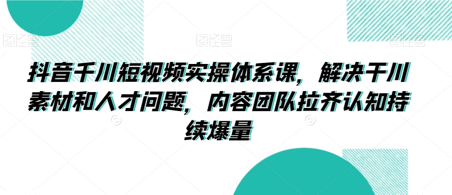 抖音千川短视频实操体系课，解决干川素材和人才问题，内容团队拉齐认知持续爆量|云雀资源分享