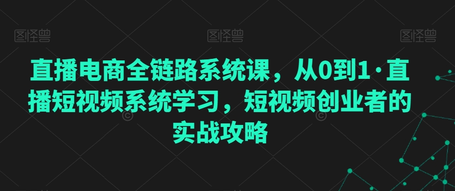 直播电商全链路系统课，从0到1·直播短视频系统学习，短视频创业者的实战攻略|云雀资源分享