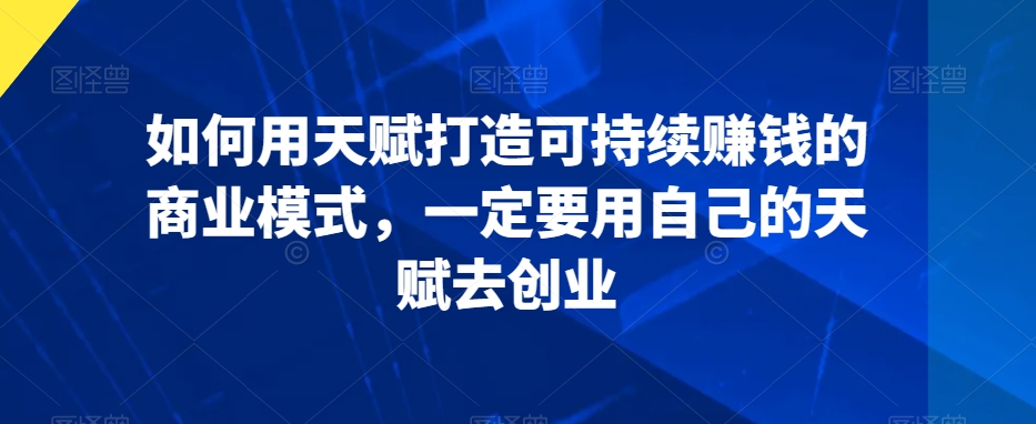 如何用天赋打造可持续赚钱的商业模式，一定要用自己的天赋去创业|云雀资源分享