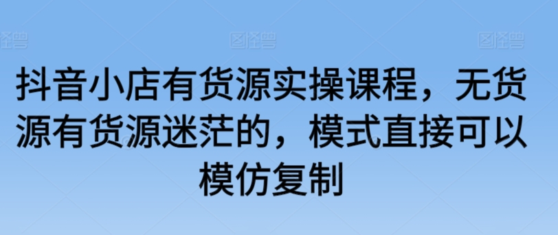 抖音小店有货源实操课程，无货源有货源迷茫的，模式直接可以模仿复制|云雀资源分享