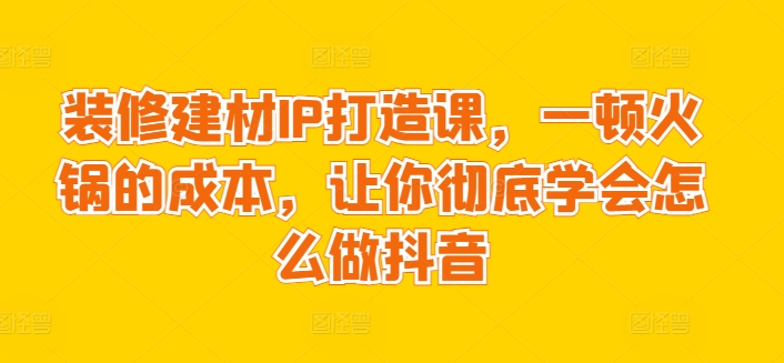 装修建材IP打造课，一顿火锅的成本，让你彻底学会怎么做抖音|云雀资源分享