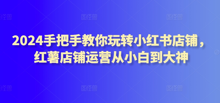 2024手把手教你玩转小红书店铺，红薯店铺运营从小白到大神|云雀资源分享