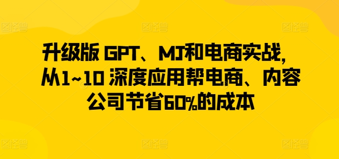 升级版 GPT、MJ和电商实战，从1~10 深度应用帮电商、内容公司节省60%的成本|云雀资源分享