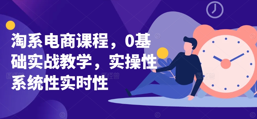 淘系电商课程，0基础实战教学，实操性系统性实时性|云雀资源分享