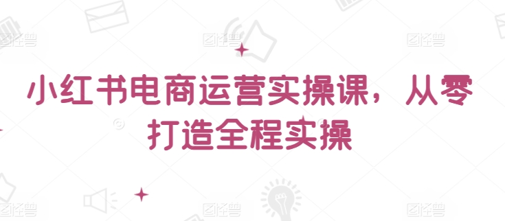 小红书电商运营实操课，​从零打造全程实操|云雀资源分享